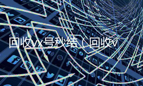 回收vx号秒24小时靠谱收微信平台结（回收vx号的干嘛的）